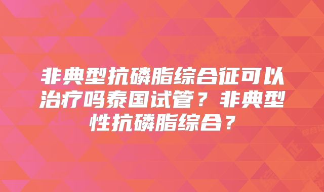 非典型抗磷脂综合征可以治疗吗泰国试管？非典型性抗磷脂综合？