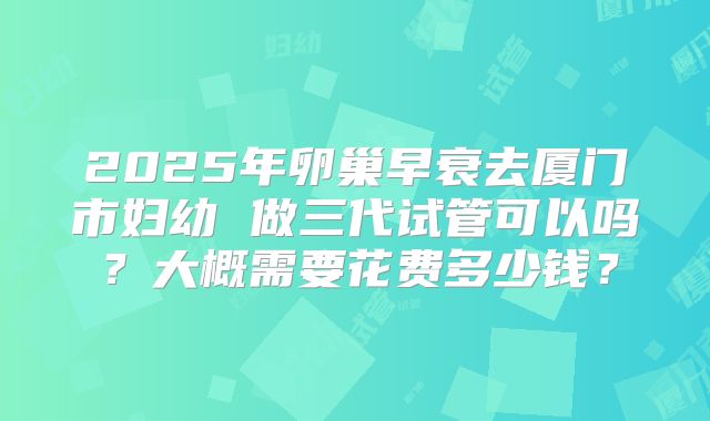 2025年卵巢早衰去厦门市妇幼 做三代试管可以吗？大概需要花费多少钱？
