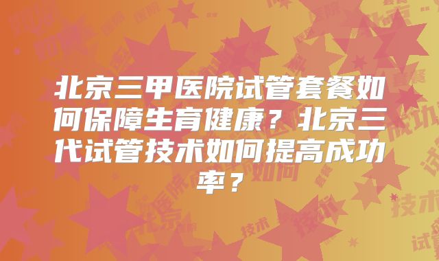 北京三甲医院试管套餐如何保障生育健康？北京三代试管技术如何提高成功率？