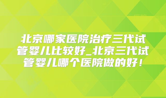 北京哪家医院治疗三代试管婴儿比较好_北京三代试管婴儿哪个医院做的好！
