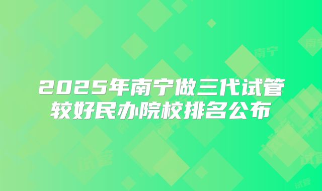 2025年南宁做三代试管较好民办院校排名公布