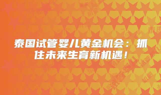 泰国试管婴儿黄金机会：抓住未来生育新机遇！