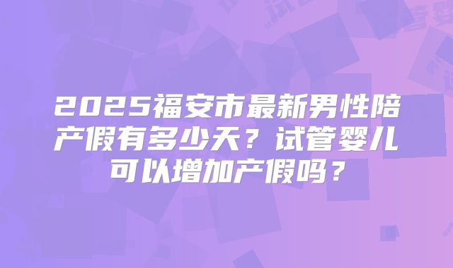 2025福安市最新男性陪产假有多少天？试管婴儿可以增加产假吗？