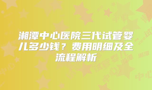 湘潭中心医院三代试管婴儿多少钱？费用明细及全流程解析