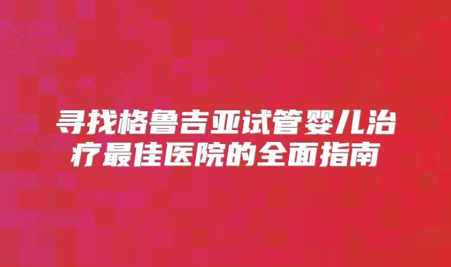 寻找格鲁吉亚试管婴儿治疗最佳医院的全面指南