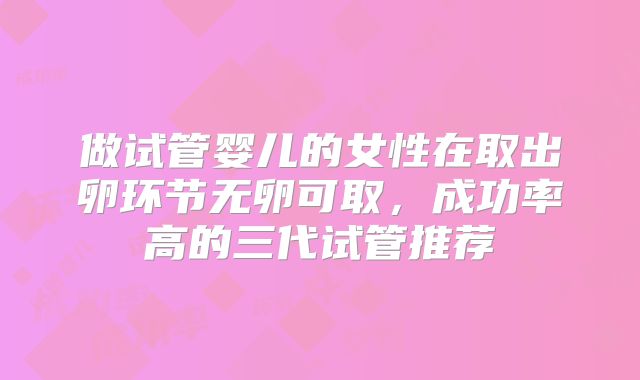 做试管婴儿的女性在取出卵环节无卵可取，成功率高的三代试管推荐
