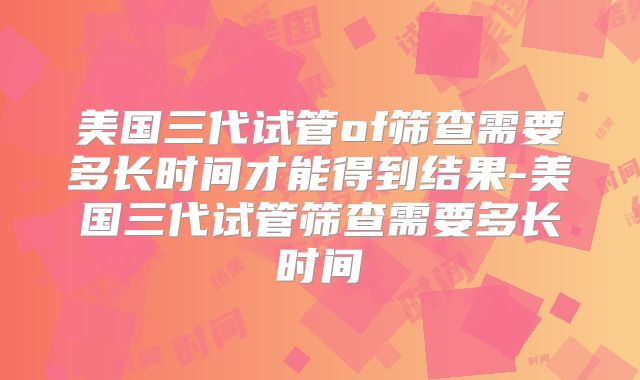美国三代试管of筛查需要多长时间才能得到结果-美国三代试管筛查需要多长时间