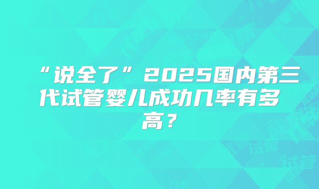 “说全了”2025国内第三代试管婴儿成功几率有多高?