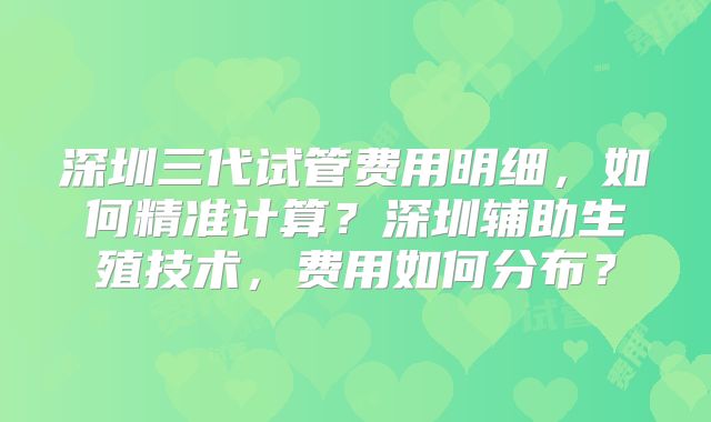 深圳三代试管费用明细，如何精准计算？深圳辅助生殖技术，费用如何分布？