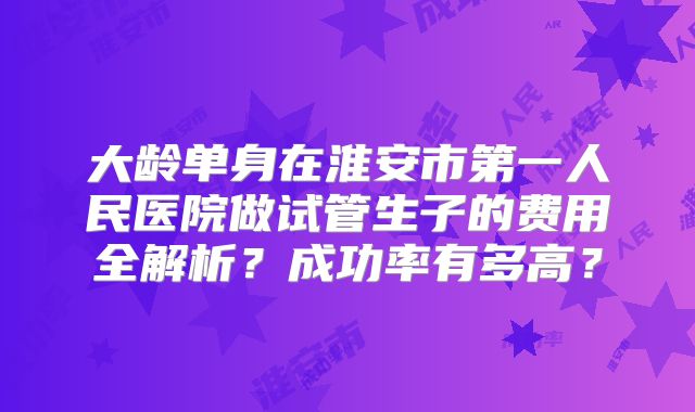 大龄单身在淮安市第一人民医院做试管生子的费用全解析?成功率有多高?