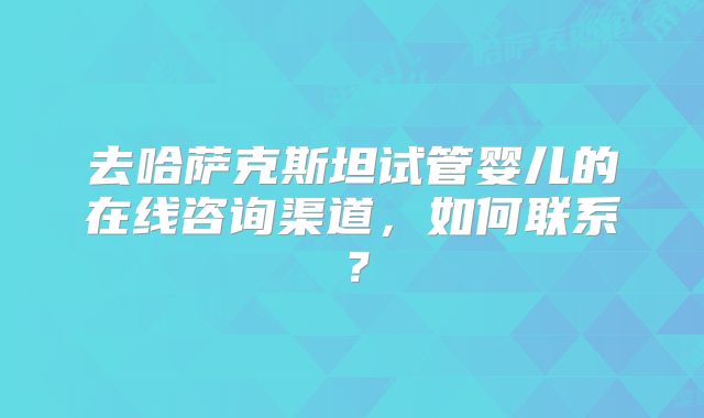 去哈萨克斯坦试管婴儿的在线咨询渠道，如何联系？
