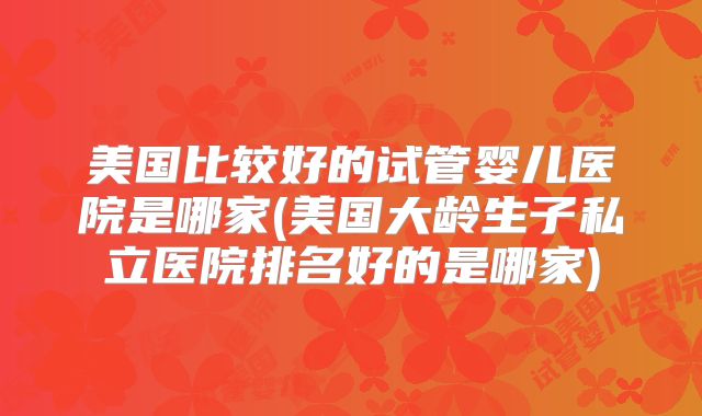 美国比较好的试管婴儿医院是哪家(美国大龄生子私立医院排名好的是哪家)