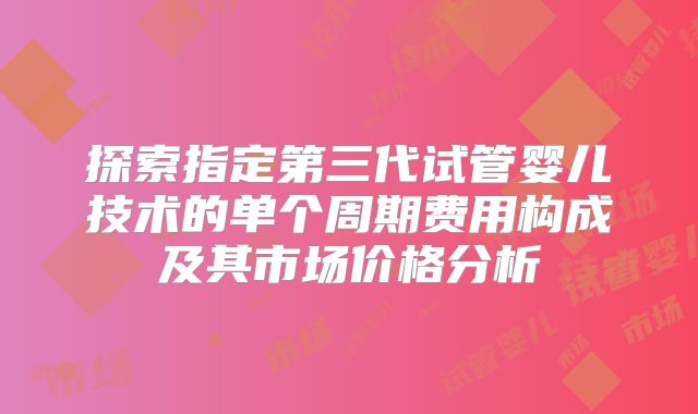 探索指定第三代试管婴儿技术的单个周期费用构成及其市场价格分析