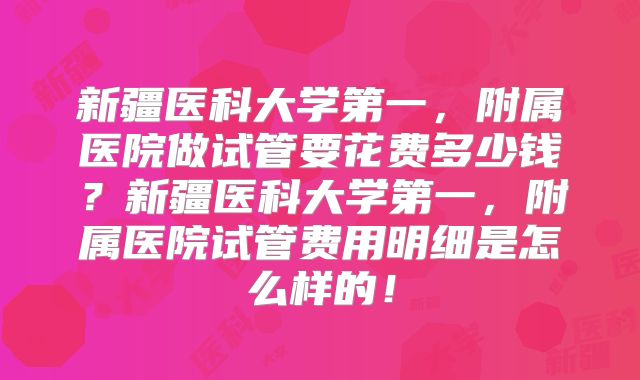 新疆医科大学第一，附属医院做试管要花费多少钱？新疆医科大学第一，附属医院试管费用明细是怎么样的！