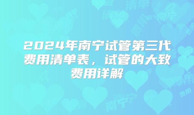 2024年南宁试管第三代费用清单表,试管的大致费用详解
