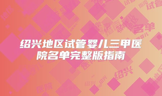 绍兴地区试管婴儿三甲医院名单完整版指南