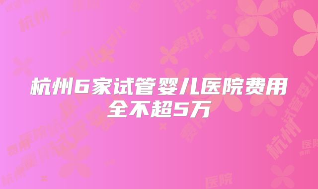 杭州6家试管婴儿医院费用全不超5万