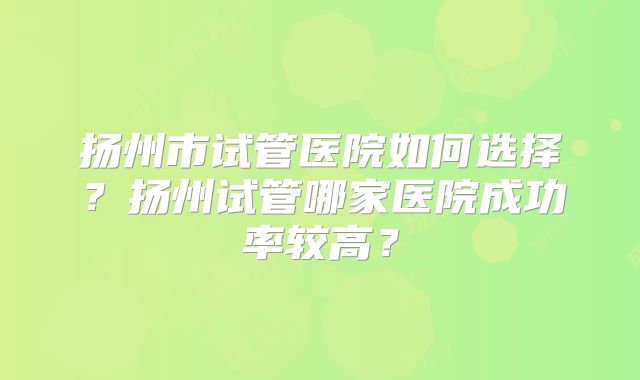 扬州市试管医院如何选择？扬州试管哪家医院成功率较高？