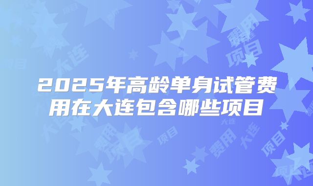 2025年高龄单身试管费用在大连包含哪些项目