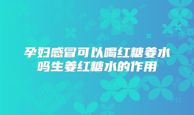 孕妇感冒可以喝红糖姜水吗生姜红糖水的作用