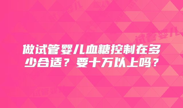 做试管婴儿血糖控制在多少合适？要十万以上吗？