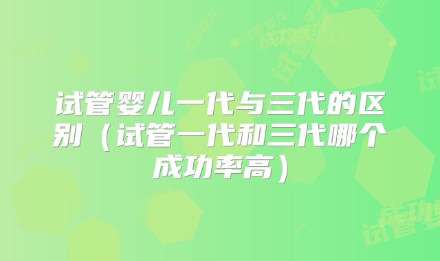 试管婴儿一代与三代的区别（试管一代和三代哪个成功率高）