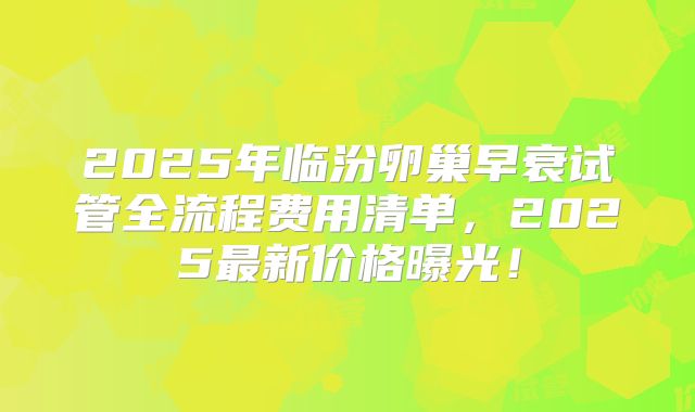 2025年临汾卵巢早衰试管全流程费用清单，2025最新价格曝光！