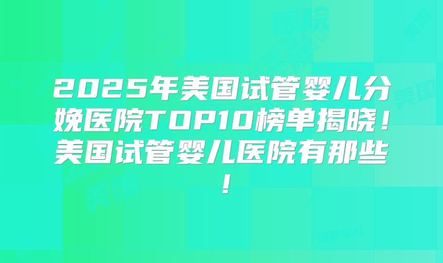 2025年美国试管婴儿分娩医院TOP10榜单揭晓！美国试管婴儿医院有那些！