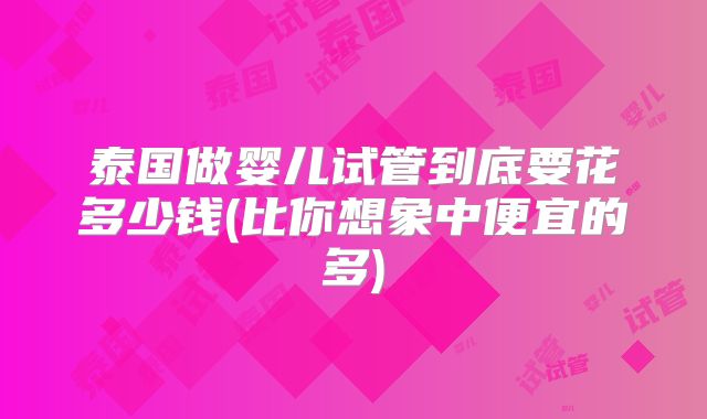 泰国做婴儿试管到底要花多少钱(比你想象中便宜的多)