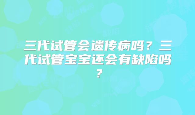 三代试管会遗传病吗？三代试管宝宝还会有缺陷吗？