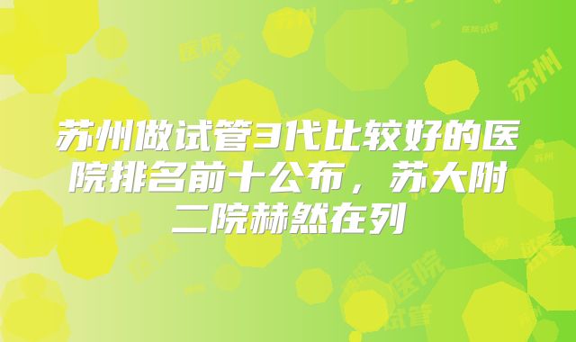 苏州做试管3代比较好的医院排名前十公布，苏大附二院赫然在列
