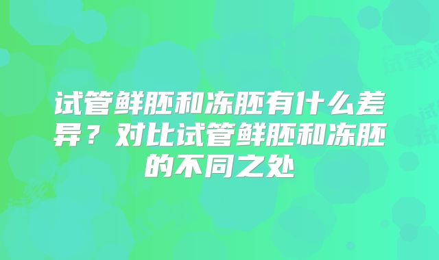 试管鲜胚和冻胚有什么差异?对比试管鲜胚和冻胚的不同之处