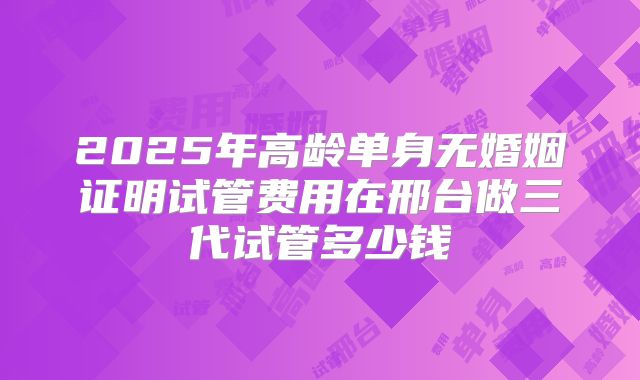2025年高龄单身无婚姻证明试管费用在邢台做三代试管多少钱
