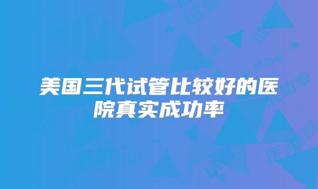 美国三代试管比较好的医院真实成功率