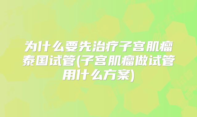 为什么要先治疗子宫肌瘤泰国试管(子宫肌瘤做试管用什么方案)