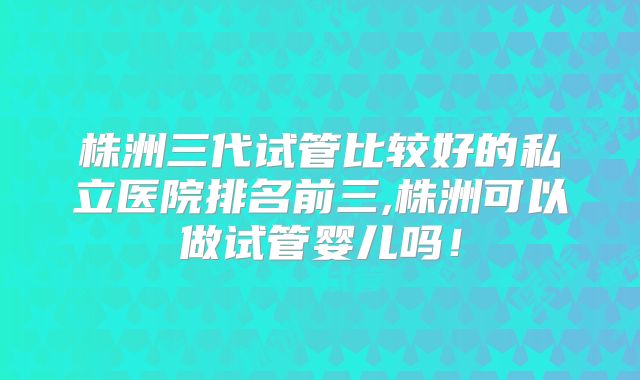 株洲三代试管比较好的私立医院排名前三,株洲可以做试管婴儿吗！