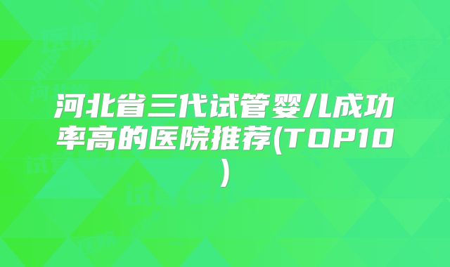 河北省三代试管婴儿成功率高的医院推荐(TOP10)