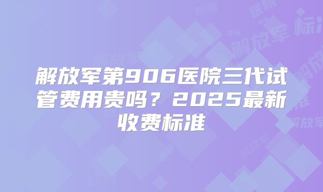 解放军第906医院三代试管费用贵吗？2025最新收费标准