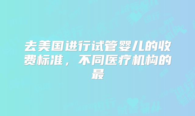 去美国进行试管婴儿的收费标准,不同医疗机构的最