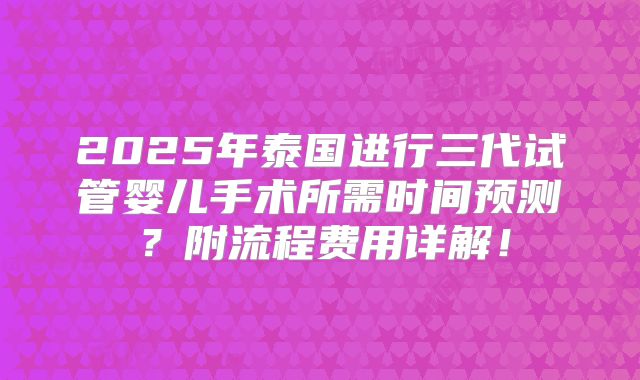 2025年泰国进行三代试管婴儿手术所需时间预测？附流程费用详解！