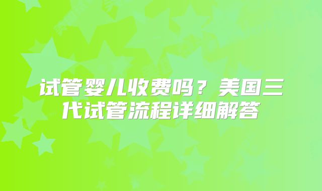 试管婴儿收费吗?美国三代试管流程详细解答
