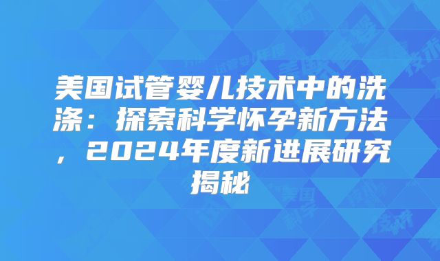 美国试管婴儿技术中的洗涤：探索科学怀孕新方法，2024年度新进展研究揭秘