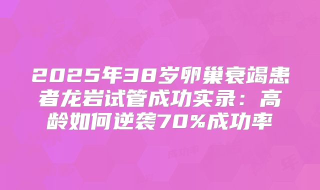 2025年38岁卵巢衰竭患者龙岩试管成功实录：高龄如何逆袭70%成功率