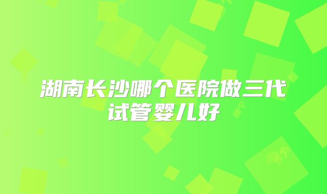 湖南长沙哪个医院做三代试管婴儿好