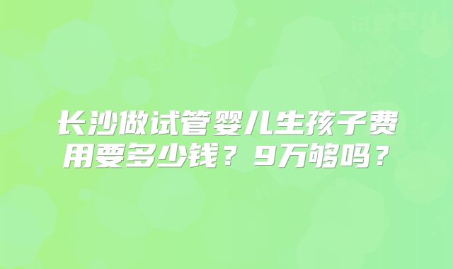 长沙做试管婴儿生孩子费用要多少钱？9万够吗？