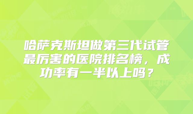 哈萨克斯坦做第三代试管最厉害的医院排名榜，成功率有一半以上吗？