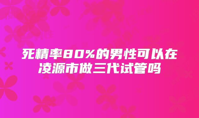 死精率80%的男性可以在凌源市做三代试管吗