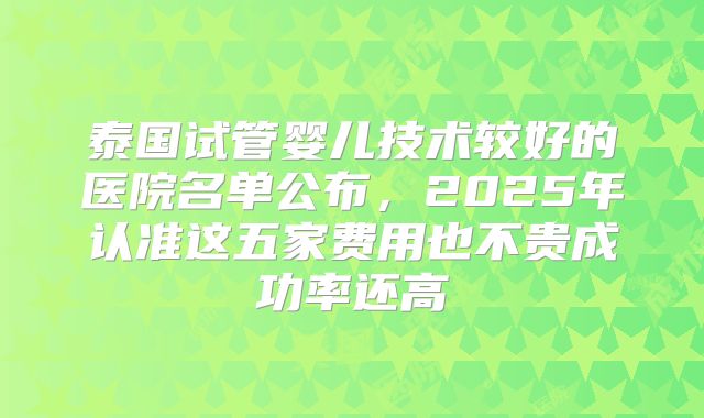 泰国试管婴儿技术较好的医院名单公布，2025年认准这五家费用也不贵成功率还高