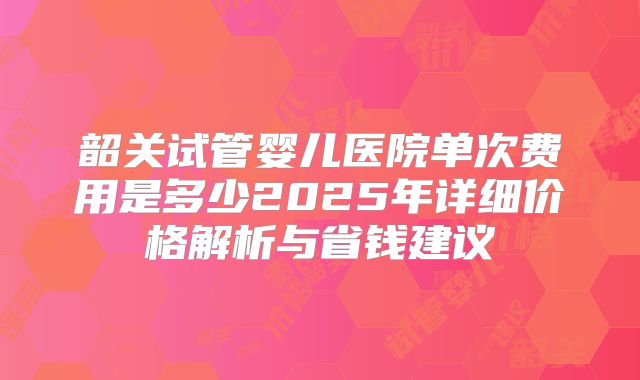 韶关试管婴儿医院单次费用是多少2025年详细价格解析与省钱建议