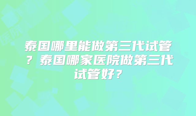 泰国哪里能做第三代试管？泰国哪家医院做第三代试管好？